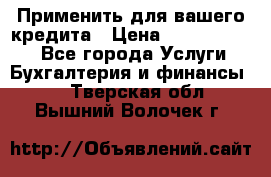 Применить для вашего кредита › Цена ­ 900 000 000 - Все города Услуги » Бухгалтерия и финансы   . Тверская обл.,Вышний Волочек г.